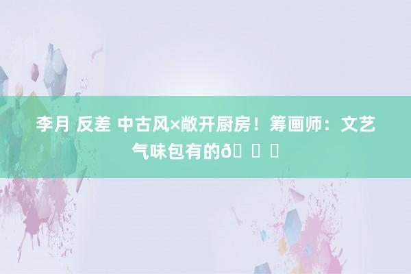 李月 反差 中古风×敞开厨房!筹画师:文艺气味包有的😎