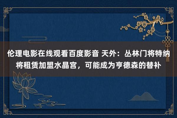 伦理电影在线观看百度影音 天外：丛林门将特纳将租赁加盟水晶宫，可能成为亨德森的替补