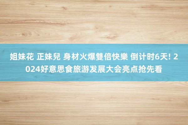 姐妹花 正妹兒 身材火爆雙倍快樂 倒计时6天! 2024好意思食旅游发展大会亮点抢先看