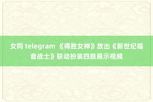 女同 telegram 《得胜女神》放出《新世纪福音战士》联动扮装四肢展示视频