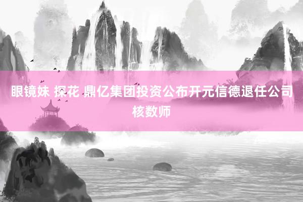 眼镜妹 探花 鼎亿集团投资公布开元信德退任公司核数师