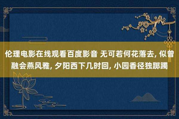 伦理电影在线观看百度影音 无可若何花落去， 似曾融会燕风雅， 夕阳西下几时回， 小园香径独踯躅