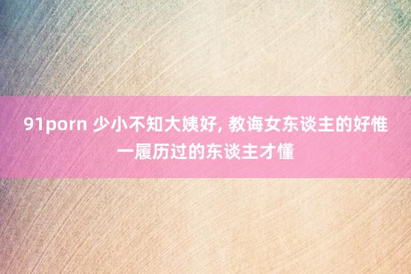 91porn 少小不知大姨好， 教诲女东谈主的好惟一履历过的东谈主才懂