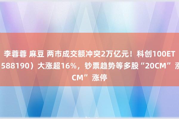 李蓉蓉 麻豆 两市成交额冲突2万亿元！科创100ETF（588190）大涨超16%，钞票趋势等多股“20CM” 涨停
