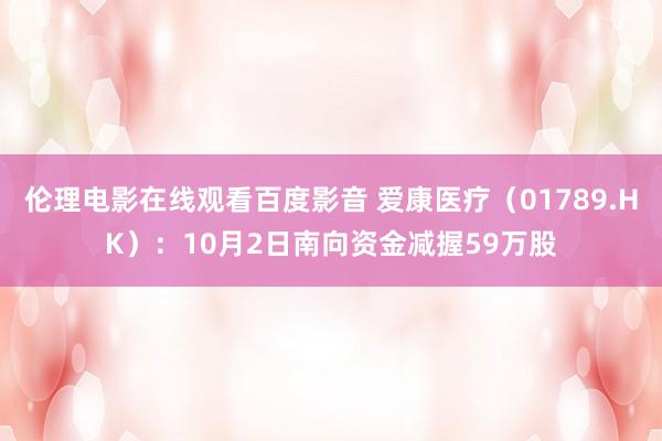伦理电影在线观看百度影音 爱康医疗（01789.HK）：10月2日南向资金减握59万股