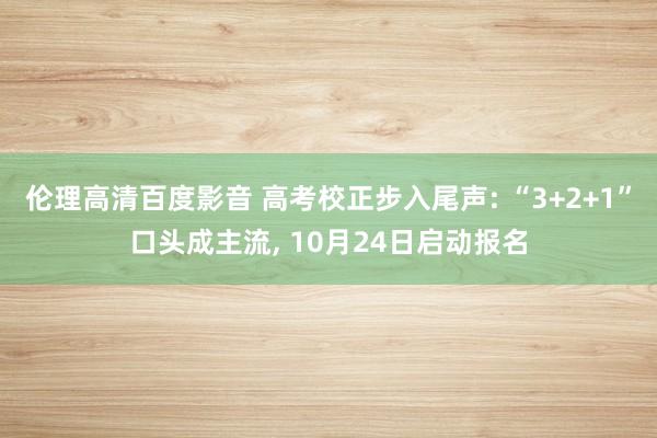 伦理高清百度影音 高考校正步入尾声: “3+2+1”口头成主流， 10月24日启动报名
