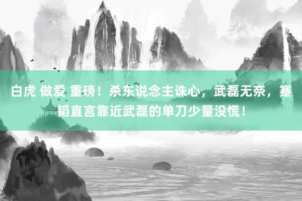 白虎 做爱 重磅！杀东说念主诛心，武磊无奈，蹇韬直言靠近武磊的单刀少量没慌！