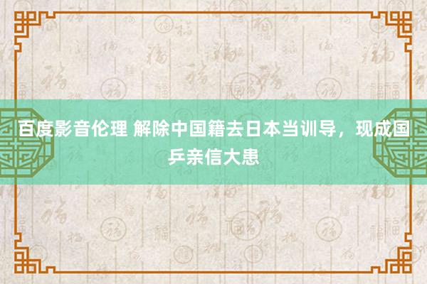 百度影音伦理 解除中国籍去日本当训导，现成国乒亲信大患
