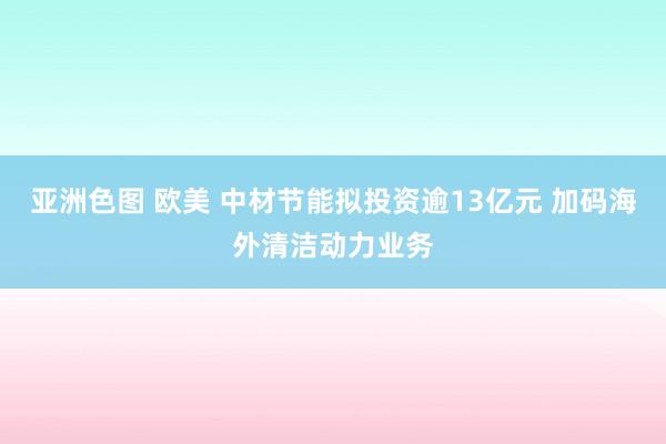 亚洲色图 欧美 中材节能拟投资逾13亿元 加码海外清洁动力业务
