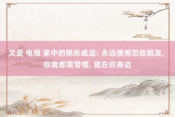 文爱 电报 家中的隐形威迫: 永远使用恐致脱发, 你我都需警惕, 就在你身边