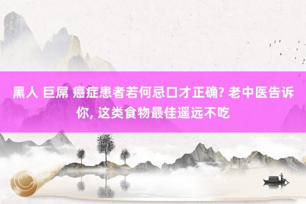 黑人 巨屌 癌症患者若何忌口才正确? 老中医告诉你， 这类食物最佳遥远不吃