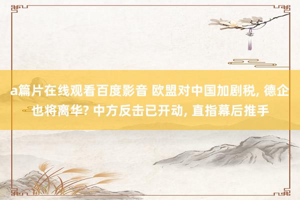 a篇片在线观看百度影音 欧盟对中国加剧税， 德企也将离华? 中方反击已开动， 直指幕后推手