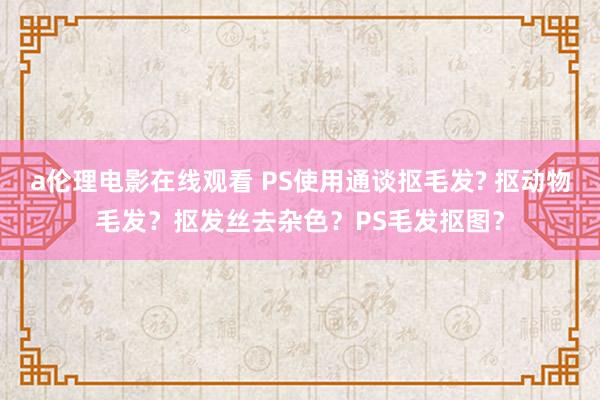 a伦理电影在线观看 PS使用通谈抠毛发? 抠动物毛发？抠发丝去杂色？PS毛发抠图？