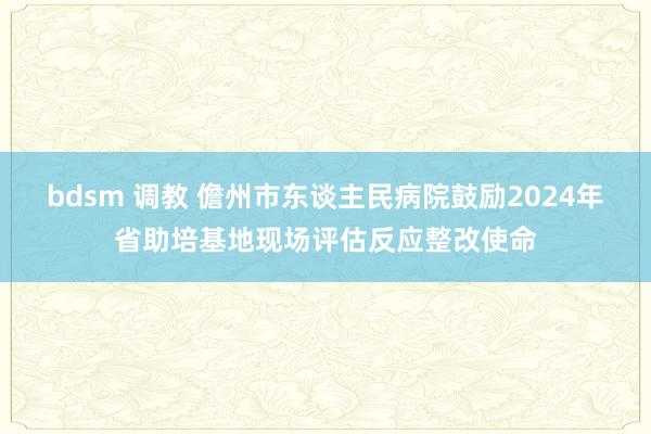 bdsm 调教 儋州市东谈主民病院鼓励2024年省助培基地现场评估反应整改使命