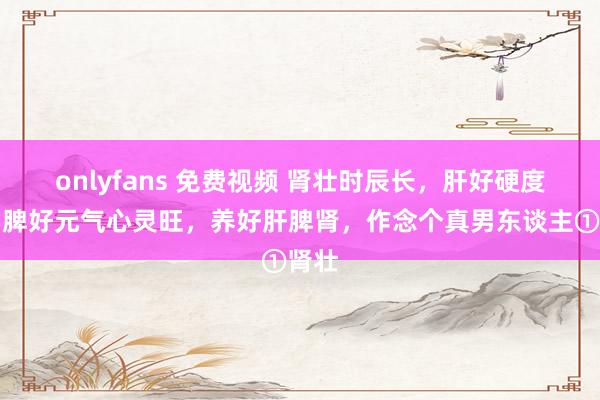 onlyfans 免费视频 肾壮时辰长，肝好硬度强，脾好元气心灵旺，养好肝脾肾，作念个真男东谈主①肾壮