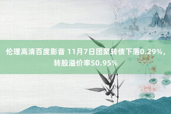 伦理高清百度影音 11月7日团聚转债下落0.29%，转股溢价率50.95%