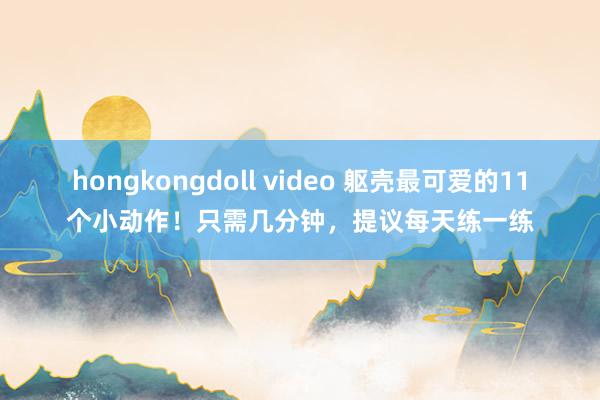 hongkongdoll video 躯壳最可爱的11个小动作！只需几分钟，提议每天练一练