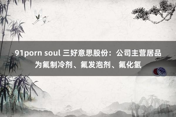 91porn soul 三好意思股份：公司主营居品为氟制冷剂、氟发泡剂、氟化氢