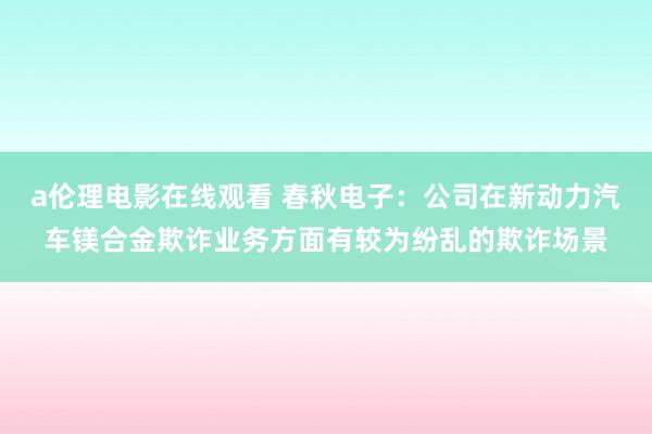 a伦理电影在线观看 春秋电子：公司在新动力汽车镁合金欺诈业务方面有较为纷乱的欺诈场景
