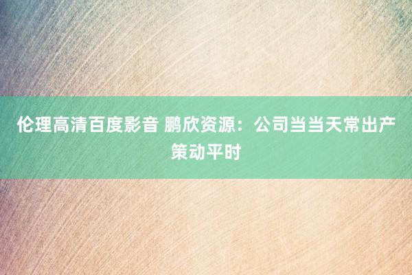 伦理高清百度影音 鹏欣资源：公司当当天常出产策动平时