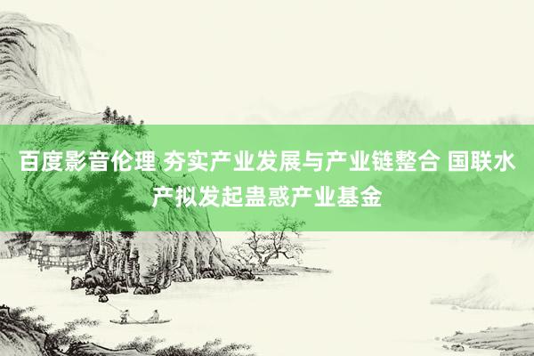 百度影音伦理 夯实产业发展与产业链整合 国联水产拟发起蛊惑产业基金