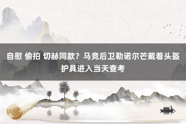 自慰 偷拍 切赫同款？马竞后卫勒诺尔芒戴着头盔护具进入当天查考