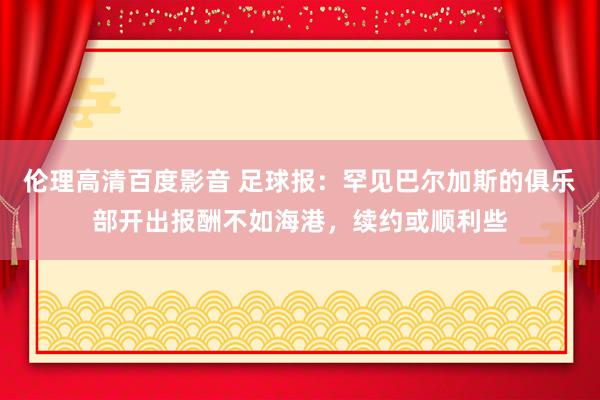伦理高清百度影音 足球报：罕见巴尔加斯的俱乐部开出报酬不如海港，续约或顺利些