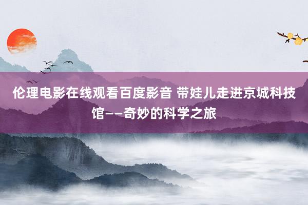 伦理电影在线观看百度影音 带娃儿走进京城科技馆——奇妙的科学之旅