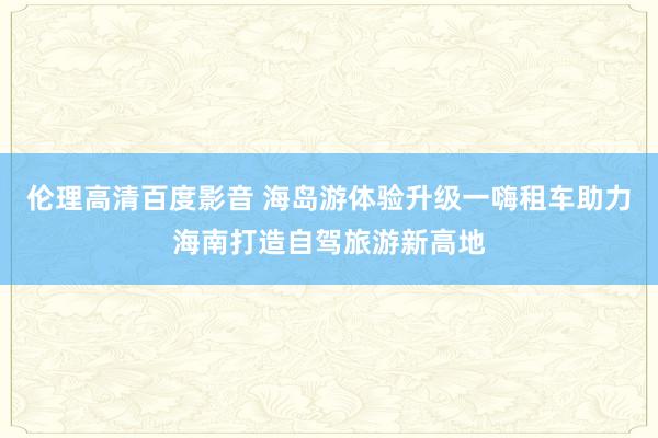 伦理高清百度影音 海岛游体验升级一嗨租车助力海南打造自驾旅游新高地