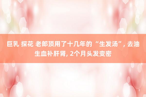 巨乳 探花 老郎顶用了十几年的 “生发汤”, 去油生血补肝肾, 2个月头发变密