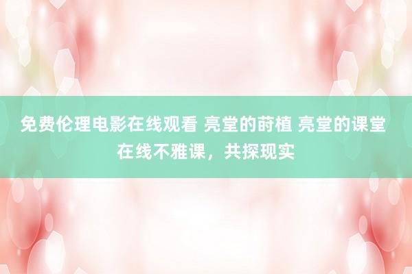 免费伦理电影在线观看 亮堂的莳植 亮堂的课堂 在线不雅课，共探现实