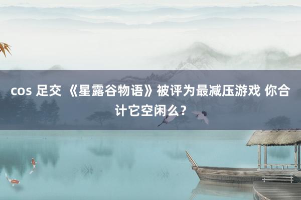 cos 足交 《星露谷物语》被评为最减压游戏 你合计它空闲么？