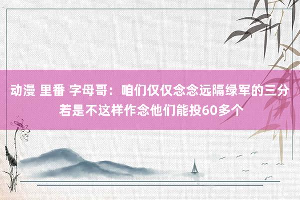 动漫 里番 字母哥：咱们仅仅念念远隔绿军的三分 若是不这样作念他们能投60多个