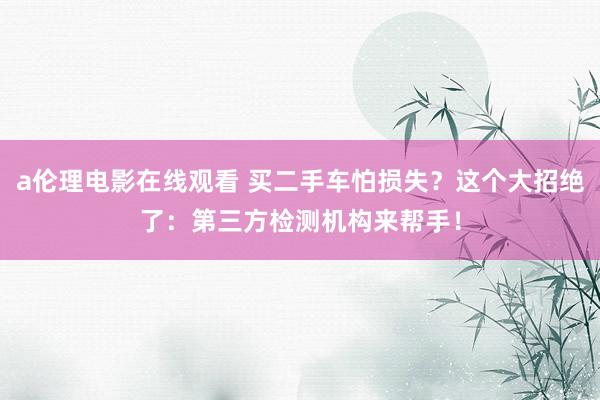a伦理电影在线观看 买二手车怕损失？这个大招绝了：第三方检测机构来帮手！