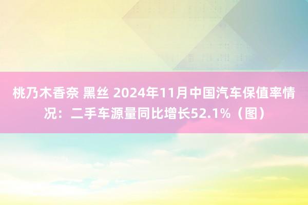 桃乃木香奈 黑丝 2024年11月中国汽车保值率情况：二手车源量同比增长52.1%（图）