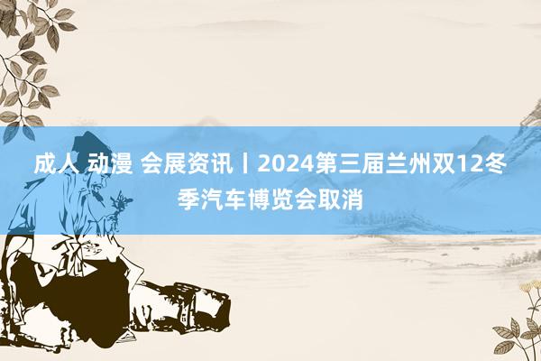 成人 动漫 会展资讯丨2024第三届兰州双12冬季汽车博览会取消
