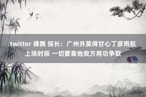 twitter 裸舞 探长：广州并莫得甘心丁彦雨航上场时辰 一切要靠他我方用功争取