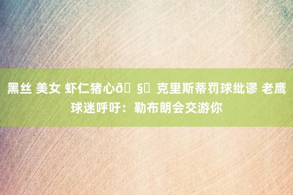 黑丝 美女 虾仁猪心🧐克里斯蒂罚球纰谬 老鹰球迷呼吁：勒布朗会交游你