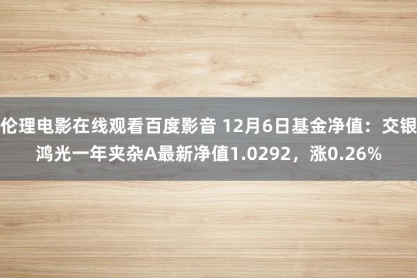 伦理电影在线观看百度影音 12月6日基金净值：交银鸿光一年夹杂A最新净值1.0292，涨0.26%