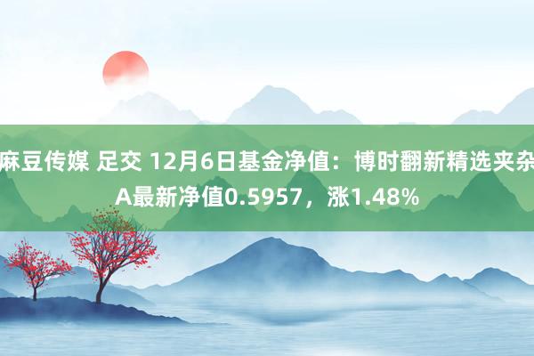 麻豆传媒 足交 12月6日基金净值：博时翻新精选夹杂A最新净值0.5957，涨1.48%