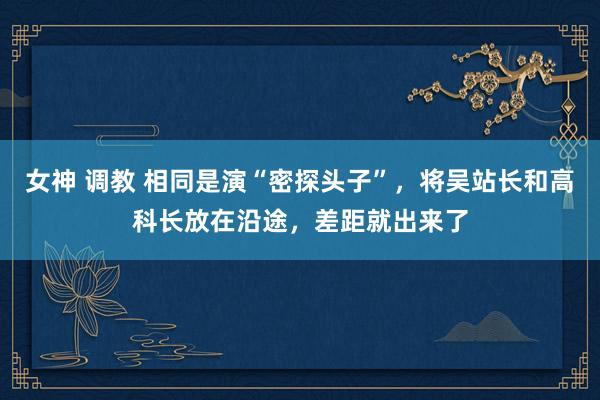 女神 调教 相同是演“密探头子”，将吴站长和高科长放在沿途，差距就出来了