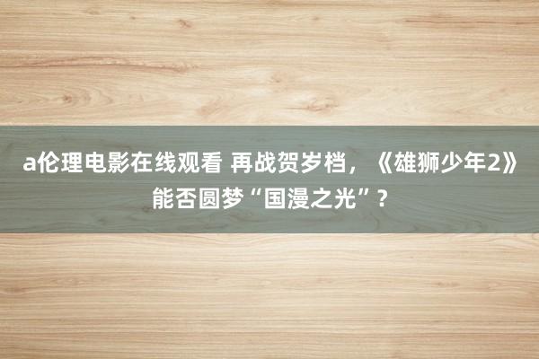 a伦理电影在线观看 再战贺岁档，《雄狮少年2》能否圆梦“国漫之光”？