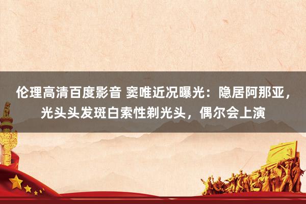伦理高清百度影音 窦唯近况曝光：隐居阿那亚，光头头发斑白索性剃光头，偶尔会上演