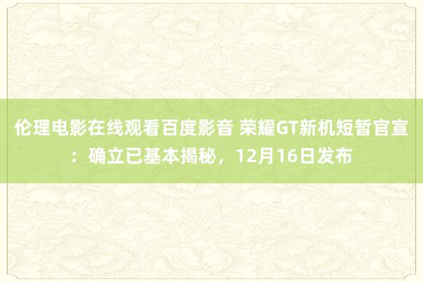 伦理电影在线观看百度影音 荣耀GT新机短暂官宣：确立已基本揭秘，12月16日发布