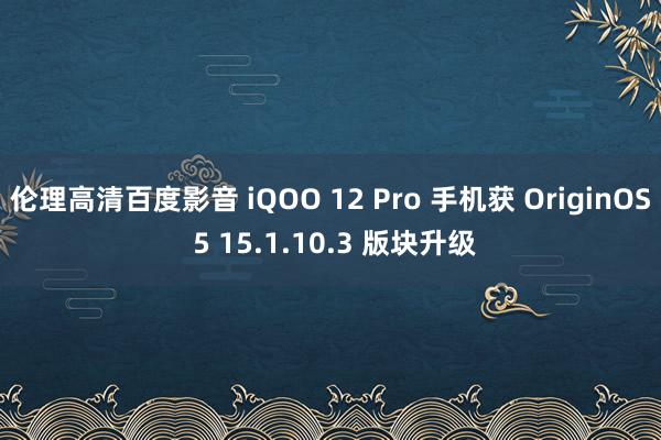 伦理高清百度影音 iQOO 12 Pro 手机获 OriginOS 5 15.1.10.3 版块升级