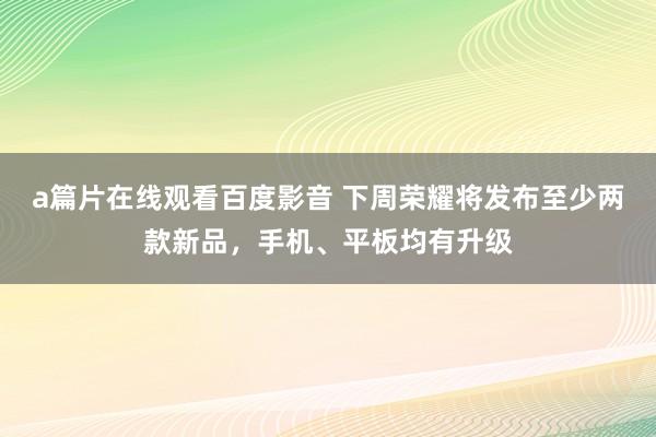 a篇片在线观看百度影音 下周荣耀将发布至少两款新品，手机、平板均有升级