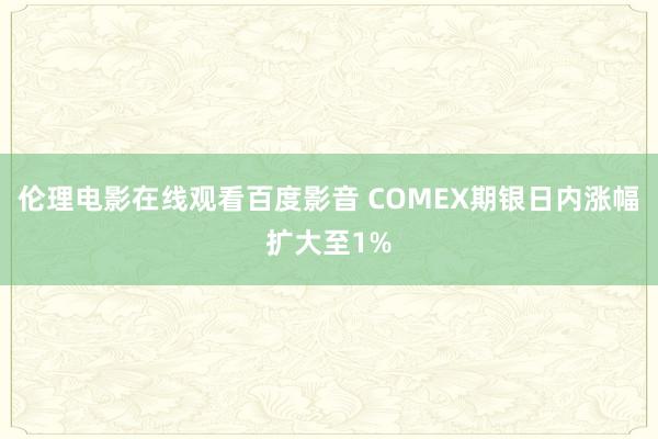 伦理电影在线观看百度影音 COMEX期银日内涨幅扩大至1%