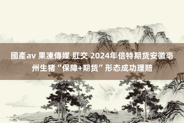 國產av 果凍傳媒 肛交 2024年倍特期货安徽亳州生猪“保障+期货”形态成功理赔