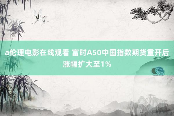 a伦理电影在线观看 富时A50中国指数期货重开后涨幅扩大至1%
