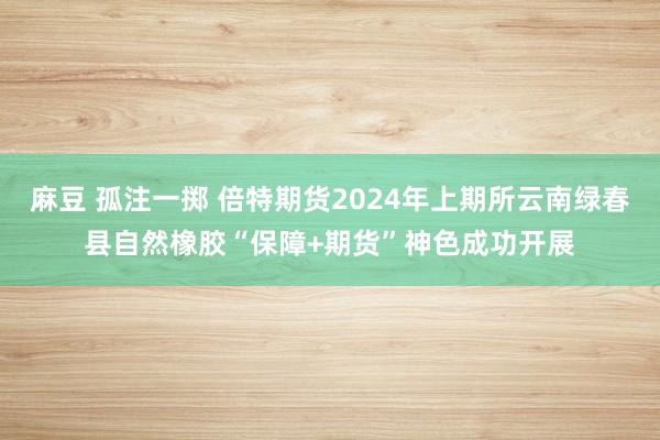 麻豆 孤注一掷 倍特期货2024年上期所云南绿春县自然橡胶“保障+期货”神色成功开展